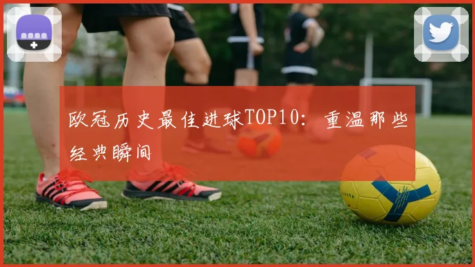 欧冠历史最佳进球TOP10：重温那些经典瞬间