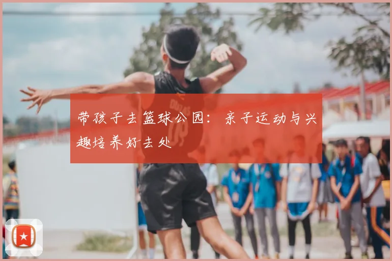带孩子去篮球公园：亲子运动与兴趣培养好去处