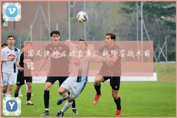 国足换帅后的首秀：新阵容战术前瞻