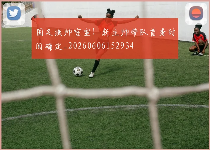 国足换帅官宣！新主帅带队首秀时间确定_20260606152934