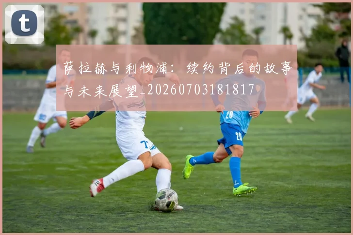 萨拉赫与利物浦:续约背后的故事与未来展望_20260703181817