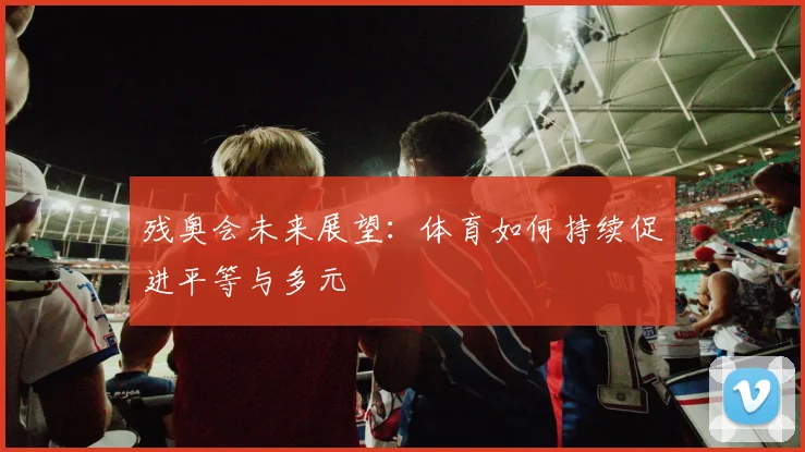 残奥会未来展望:体育如何持续促进平等与多元