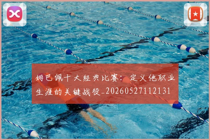 姆巴佩十大经典比赛：定义他职业生涯的关键战役_20260527112131