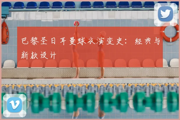 巴黎圣日耳曼球衣演变史：经典与新款设计