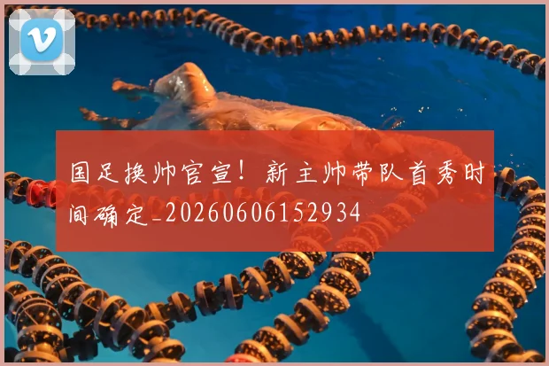 国足换帅官宣！新主帅带队首秀时间确定_20260606152934