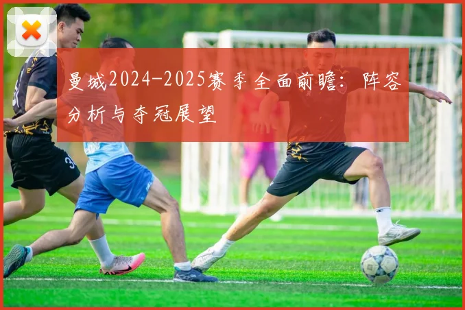 曼城2024-2025赛季全面前瞻：阵容分析与夺冠展望