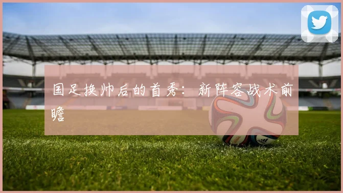 国足换帅后的首秀：新阵容战术前瞻