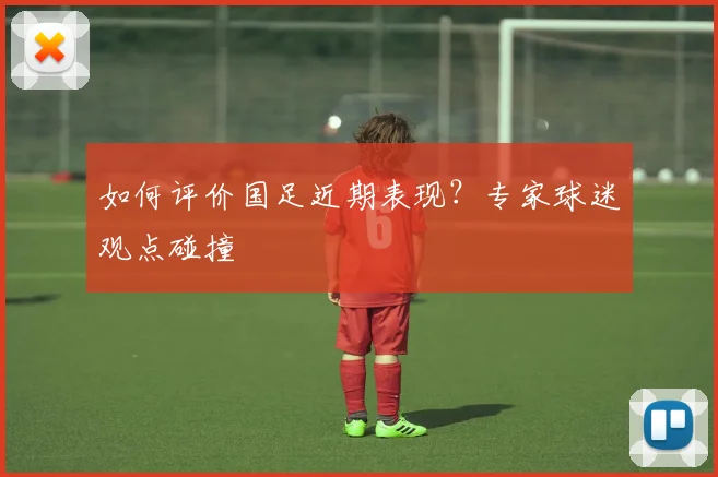 如何评价国足近期表现？专家球迷观点碰撞