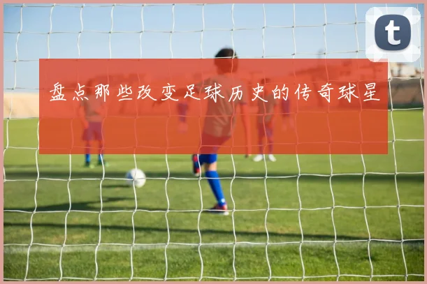 盘点那些改变足球历史的传奇球星