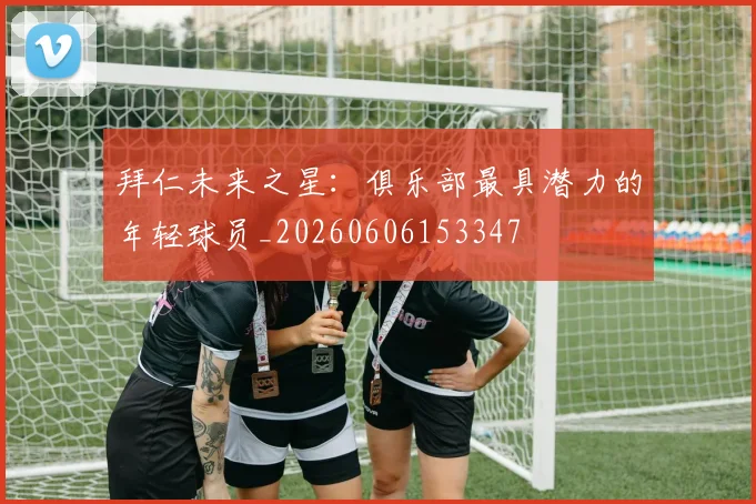 拜仁未来之星:俱乐部最具潜力的年轻球员_20260606153347